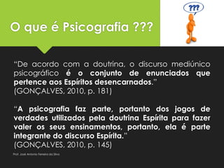 O que é Psicografia ???
“De acordo com a doutrina, o discurso mediúnico
psicográfico é o conjunto de enunciados que
pertence aos Espíritos desencarnados.”
(GONÇALVES, 2010, p. 181)
“A psicografia faz parte, portanto dos jogos de
verdades utilizados pela doutrina Espírita para fazer
valer os seus ensinamentos, portanto, ela é parte
integrante do discurso Espírita.”
(GONÇALVES, 2010, p. 145)
Prof. José Antonio Ferreira da Silva
 