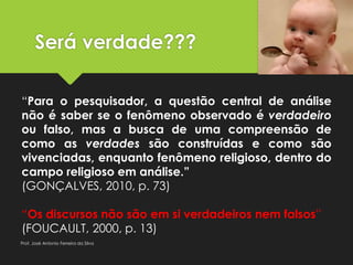 Será verdade???
“Para o pesquisador, a questão central de análise
não é saber se o fenômeno observado é verdadeiro
ou falso, mas a busca de uma compreensão de
como as verdades são construídas e como são
vivenciadas, enquanto fenômeno religioso, dentro do
campo religioso em análise.”
(GONÇALVES, 2010, p. 73)
“Os discursos não são em si verdadeiros nem falsos”
(FOUCAULT, 2000, p. 13)
Prof. José Antonio Ferreira da Silva
 
