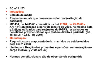 EC nº 41/03 Inovações:  Cálculo de média Reajustes anuais que preservem valor real (extinção da paridade) MP 431, de 14.05.08 convertida na Lei  11784, de 23.09.08 -  Art. 171: atualização a partir de janeiro de 2008,  na mesma data e índices  utilizados para reajustes do RGPS, ressalvados os benefícios previdenciários que tenham direito à paridade  (art. 15 da Lei 10.887, de 2004) Manutenção: Requisitos para a aposentadoria: mantidos os estabelecidos pela EC nº 20/98 Limite para fixação dos proventos e pensões: remuneração no cargo efetivo (§ 2º do art. 40) Normas constitucionais são de observância obrigatória 