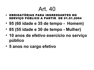 Art. 40 OBRIGATÓRIAS PARA INGRESSANTES NO SERVIÇO PÚBLICO A PARTIR  DE 01.01.2004 95 (60 idade e 35 de tempo -  Homem) 85 (55 idade e 30 de tempo - Mulher) 10 anos de efetivo exercício no serviço público 5 anos no cargo efetivo 
