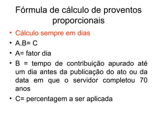 Fórmula de cálculo de proventos proporcionais Cálculo sempre em dias A.B= C A= fator dia B = tempo de contribuição apurado até um dia antes da publicação do ato ou da data em que o servidor completou 70 anos C= percentagem a ser aplicada 