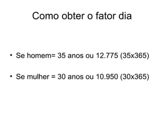 Como obter o fator dia Se homem= 35 anos ou 12.775 (35x365) Se mulher = 30 anos ou 10.950 (30x365) 
