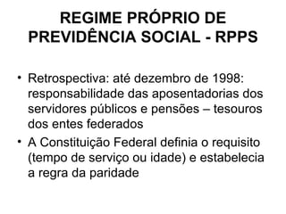 REGIME PRÓPRIO DE PREVIDÊNCIA SOCIAL - RPPS Retrospectiva: até dezembro de 1998: responsabilidade das aposentadorias dos servidores públicos e pensões – tesouros dos entes federados A Constituição Federal definia o requisito (tempo de serviço ou idade) e estabelecia a regra da paridade 