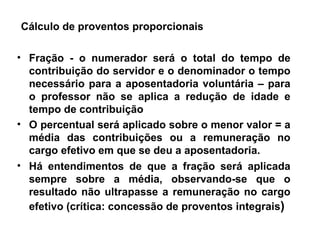 Cálculo de proventos proporcionais  Fração - o numerador será o total do tempo de contribuição do servidor e o denominador o tempo necessário para a aposentadoria voluntária – para o professor não se aplica a redução de idade e tempo de contribuição O percentual será aplicado sobre o menor valor = a média das contribuições ou a remuneração no cargo efetivo em que se deu a aposentadoria. Há entendimentos de que a fração será aplicada sempre sobre a média, observando-se que o resultado não ultrapasse a remuneração no cargo efetivo (crítica: concessão de proventos integrais ) 