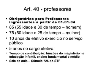 Art. 40 - professores Obrigatórias para Professores ingressantes a partir de 01.01.04 85 (55 idade e 30 de tempo – homem) 75 (50 idade e 25 de tempo – mulher) 10 anos de efetivo exercício no serviço público 5 anos no cargo efetivo Tempo de contribuição: funções do magistério na educação infantil, ensino fundamental e médio Sala de aula – Súmula 726 do STF 