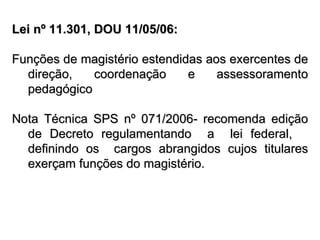 Lei nº 11.301, DOU 11/05/06: Funções de magistério estendidas aos exercentes de direção, coordenação e assessoramento pedagógico Nota Técnica SPS nº 071/2006- recomenda edição de Decreto regulamentando  a  lei federal,  definindo os  cargos abrangidos cujos titulares exerçam funções do magistério. 