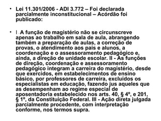 Lei 11.301/2006 - ADI 3.772 – Foi declarada parcialmente inconstitucional – Acórdão foi publicado: I  -  A função de   magistério não se circunscreve apenas ao trabalho em sala de aula, abrangendo também a preparação de aulas, a correção de provas, o atendimento aos pais e alunos, a coordenação e o assessoramento pedagógico e, ainda, a direção de unidade escolar. II - As funções de direção, coordenação e assessoramento pedagógico integram a carreira do magistério, desde que exercidos, em estabelecimentos de ensino básico, por professores de carreira, excluídos os especialistas em educação, fazendo jus aqueles que as desempenham ao regime especial de aposentadoria estabelecido nos arts. 40, § 4º, e 201, § 1º, da Constituição Federal. III - Ação direta julgada parcialmente procedente, com interpretação conforme, nos termos supra. 