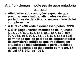 Art. 40 - demais hipóteses de aposentadoria especial Atividades sob condições especiais que prejudiquem a saúde, atividades de risco, portadores de deficiência: necessidade de lei complementar A lei 9.717/98 veda a concessão pelos RPPS O STF julgou vários mandados de injunção (795, 797, 809, 828, 841, 850, 857, 879, 905, 927, 938, 968, 998, 788, 796, 808, 815 e 825) – permitindo que os pedidos de aposentadoria de servidores públicos que trabalhem em situação de insalubridade e periculosidade sejam aposentados de acordo com o art. 57 da Lei nº 8.213, de 1991. 