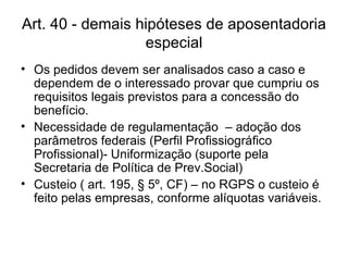 Art. 40 - demais hipóteses de aposentadoria especial Os pedidos devem ser analisados caso a caso e dependem de o interessado provar que cumpriu os requisitos legais previstos para a concessão do benefício. Necessidade de regulamentação  – adoção dos parâmetros federais (Perfil Profissiográfico Profissional)- Uniformização (suporte pela Secretaria de Política de Prev.Social) Custeio ( art. 195, § 5º, CF) – no RGPS o custeio é feito pelas empresas, conforme alíquotas variáveis. 