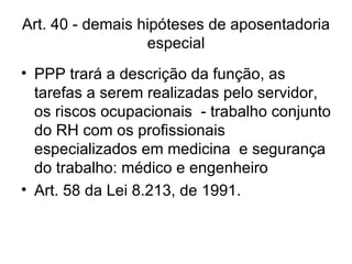 Art. 40 - demais hipóteses de aposentadoria especial PPP trará a descrição da função, as tarefas a serem realizadas pelo servidor, os riscos ocupacionais  - trabalho conjunto do RH com os profissionais especializados em medicina  e segurança do trabalho: médico e engenheiro Art. 58 da Lei 8.213, de 1991. 