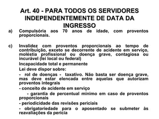 Art. 40 - PARA TODOS OS SERVIDORES INDEPENDENTEMENTE DE DATA DA INGRESSO Compulsória aos 70 anos de idade, com proventos proporcionais. Invalidez com proventos proporcionais ao tempo de contribuição, exceto se decorrente de acidente em serviço, moléstia profissional ou doença grave, contagiosa ou incurável (lei local ou federal) Incapacidade total e permanente Lei deve dispor sobre: -  rol de doenças -  taxativo. Não basta ser doença grave, mas deve estar elencada entre aquelas que autorizam proventos integrais - conceito de acidente em serviço - garantia de percentual mínimo em caso de proventos proporcionais - periodicidade das revisões periciais  - obrigatoriedade para o aposentado se submeter às reavaliações da perícia 