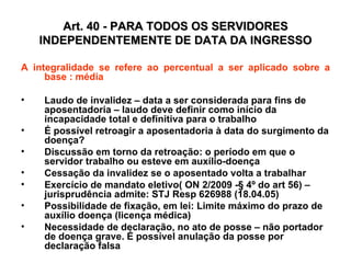 Art. 40 - PARA TODOS OS SERVIDORES INDEPENDENTEMENTE DE DATA DA INGRESSO A integralidade se refere ao percentual a ser aplicado sobre a base : média Laudo de invalidez – data a ser considerada para fins de aposentadoria – laudo deve definir como início da incapacidade total e definitiva para o trabalho É possível retroagir a aposentadoria à data do surgimento da doença?  Discussão em torno da retroação: o período em que o servidor trabalho ou esteve em auxílio-doença Cessação da invalidez se o aposentado volta a trabalhar Exercício de mandato eletivo( ON 2/2009 -§ 4º do art 56) – jurisprudência admite: STJ Resp 626988 (18.04.05) Possibilidade de fixação, em lei: Limite máximo do prazo de auxílio doença (licença médica) Necessidade de declaração, no ato de posse – não portador de doença grave. É possível anulação da posse por declaração falsa 