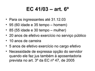EC 41/03 – art. 6º Para os ingressantes até 31.12.03 95 (60 idade e 35 tempo – homem) 85 (55 idade e 30 tempo – mulher) 20 anos de efetivo exercício no serviço público 10 anos de carreira 5 anos de efetivo exercício no cargo efetivo Necessidade de expressa opção do servidor quando ele faz jus também à aposentadoria prevista no art. 3º da EC nº 47, de 2005 