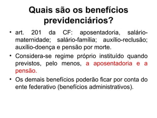 Quais são os benefícios previdenciários? art. 201 da CF: aposentadoria, salário-maternidade; salário-família; auxílio-reclusão; auxílio-doença e pensão por morte. Considera-se regime próprio instituído quando previstos, pelo menos,  a aposentadoria e a pensão.   Os demais benefícios poderão ficar por conta do ente federativo (benefícios administrativos). 