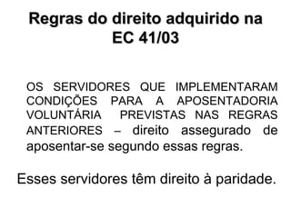 Regras do direito adquirido na EC 41/03 OS SERVIDORES QUE IMPLEMENTARAM CONDIÇÕES PARA A APOSENTADORIA VOLUNTÁRIA  PREVISTAS NAS REGRAS ANTERIORES –  direito assegurado de aposentar-se segundo essas regras. Esses servidores têm direito à paridade. 
