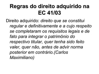 Regras do direito adquirido na EC 41/03 Direito adquirido:  direito que se constitui regular e definitivamente e a cujo respeito se completaram os requisitos legais e de fato para integrar o patrimônio do respectivo titular, quer tenha sido feito valer, quer não, antes de advir norma posterior em contrário.(Carlos Maximiliano) 