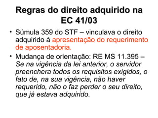 Regras do direito adquirido na EC 41/03 Súmula 359 do STF – vinculava o direito adquirido à  apresentação do requerimento de aposentadoria. Mudança de orientação: RE MS 11.395 –  Se na vigência da lei anterior, o servidor preenchera todos os requisitos exigidos, o fato de, na sua vigência, não haver requerido, não o faz perder o seu direito, que já estava adquirido. 
