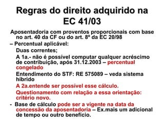 Regras do direito adquirido na EC 41/03 Aposentadoria com proventos proporcionais com base no art. 40 da CF ou do art. 8º da EC 20/98  –  Percentual aplicável: Duas correntes; A 1a.- não é possível computar qualquer acréscimo de contribuição, após 31.12.2003 –  percentual congelado Entendimento do STF: RE 575089 – veda sistema híbrido A 2a.entende ser possível esse cálculo. Questionamento com relação a essa orientação: critério novo. -  Base de cálculo  pode ser a vigente na data da concessão da aposentadoria  – Ex.mais um adicional de tempo ou outro benefício. 