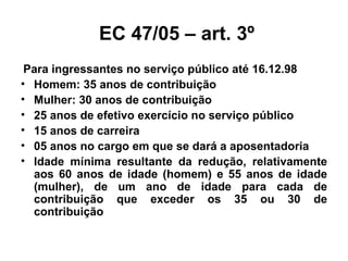 EC 47/05 – art. 3º Para ingressantes no serviço público até 16.12.98 Homem: 35 anos de contribuição Mulher: 30 anos de contribuição 25 anos de efetivo exercício no serviço público 15 anos de carreira 05 anos no cargo em que se dará a aposentadoria Idade mínima resultante da redução, relativamente aos 60 anos de idade (homem) e 55 anos de idade (mulher), de um ano de idade para cada de contribuição que exceder os 35 ou 30 de contribuição 