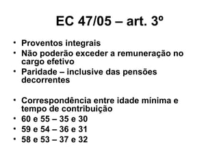 EC 47/05 – art. 3º Proventos integrais Não poderão exceder a remuneração no cargo efetivo Paridade – inclusive das pensões decorrentes Correspondência entre idade mínima e tempo de contribuição 60 e 55 – 35 e 30 59 e 54 – 36 e 31 58 e 53 – 37 e 32 