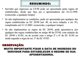 Servidor que ingressou na CF/88 pode ser aposentado pelas regras ali estabelecidas, desde que faça jus à aposentadoria até 16.12.1998. (concessão, a qualquer tempo) Se não implementou as condições, pode ser aposentado por qualquer das regras estabelecidas na EC 20/98 (art. 40, na nova redação, e art. 8º), completadas até 31.12.2003. (concessão, a qualquer tempo). Se não implementou as regras da EC 20/98, pode aposentar-se por qualquer das regras estabelecidas no artigo 40 da CF/88, com redação da EC 20/98 e 41/03, ou de acordo com o artigo 2º e 6º da EC 41/03 ou ainda segundo a regra do art. 3º da EC 47/05.  OBSERVAÇÃO: MUITO IMPORTANTE FIXAR A DATA DE INGRESSO DO SERVIDOR PARA ESTABELECER O REGIME DE SUA APOSENTADORIA. RESUMINDO: 