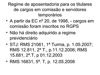 Regime de aposentadoria para os titulares de cargos em comissão e servidores temporários A partir da EC nº 20, de 1998, - cargos em comissão foram inscritos no RGPS Não há direito adquirido a regime previdenciário  STJ: RMS 21061, 1ª Turma, p. 1.05.2007; RMS 12.811, 2ª T., p.11.12.2006; RMS 15.681, 2ª.T, p 01.12.2003 RMS 16831, 5ª. T, p. 12.05.2008 