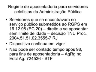 Regime de aposentadoria para servidores celetistas da Administração Pública Servidores que se encontravam no serviço público submetidos ao RGPS em 16.12.98 (EC 20) – direito a se aposentar sem limite de idade – decisão TNU Proc. 2004.51.51.02.3555-7 RJ Dispositivo continua em vigor Não pode ser contado tempo após 98, para fins de aposentadoria – AgRg no Edcl Ag. 724536 - STF 
