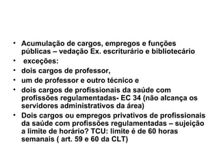 Acumulação de cargos, empregos e funções públicas – vedação Ex. escriturário e bibliotecário exceções:  dois cargos de professor, um de professor e outro técnico e dois cargos de profissionais da saúde com profissões regulamentadas- EC 34 (não alcança os servidores administrativos da área) Dois cargos ou empregos privativos de profissionais da saúde com profissões regulamentadas – sujeição a limite de horário? TCU: limite é de 60 horas semanais ( art. 59 e 60 da CLT) 