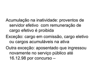 Acumulação na inatividade: proventos de servidor efetivo  com remuneração de cargo efetivo é proibida  Exceção: cargo em comissão, cargo eletivo ou cargos acumuláveis na ativa Outra exceção: aposentado que ingressou novamente no serviço público até 16.12.98 por concurso – 