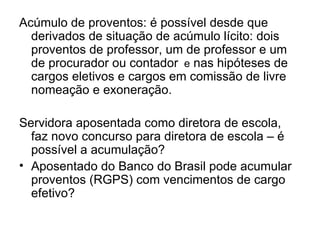 Acúmulo de proventos: é possível desde que derivados de situação de acúmulo lícito: dois proventos de professor, um de professor e um de procurador ou contador   e  nas hipóteses de cargos eletivos e cargos em comissão de livre nomeação e exoneração. Servidora aposentada como diretora de escola, faz novo concurso para diretora de escola – é possível a acumulação? Aposentado do Banco do Brasil pode acumular proventos (RGPS) com vencimentos de cargo efetivo? 