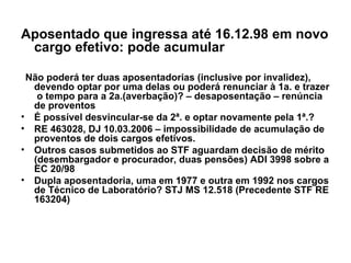 Aposentado que ingressa até 16.12.98 em novo cargo efetivo: pode acumular Não poderá ter duas aposentadorias (inclusive por invalidez), devendo optar por uma delas ou poderá renunciar à 1a. e trazer  o tempo para a 2a.(averbação)? – desaposentação – renúncia de proventos É possível desvincular-se da 2ª. e optar novamente pela 1ª.?  RE 463028, DJ 10.03.2006 – impossibilidade de acumulação de proventos de dois cargos efetivos.  Outros casos submetidos ao STF aguardam decisão de mérito (desembargador e procurador, duas pensões) ADI 3998 sobre a EC 20/98  Dupla aposentadoria, uma em 1977 e outra em 1992 nos cargos de Técnico de Laboratório? STJ MS 12.518 (Precedente STF RE 163204) 