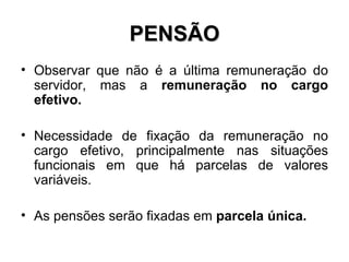 PENSÃO Observar que não é a última remuneração do servidor, mas a  remuneração no cargo efetivo. Necessidade de fixação da remuneração no cargo efetivo, principalmente nas situações funcionais em que há parcelas de valores variáveis. As pensões serão fixadas em  parcela única. 