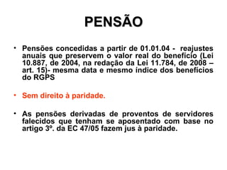 PENSÃO Pensões concedidas a partir de 01.01.04 -  reajustes anuais que preservem o valor real do benefício (Lei 10.887, de 2004, na redação da Lei 11.784, de 2008 – art. 15)- mesma data e mesmo índice dos benefícios do RGPS Sem direito à paridade. As pensões derivadas de proventos de servidores falecidos que tenham se aposentado com base no artigo 3º. da EC 47/05 fazem jus à paridade. 