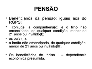 PENSÃO Beneficiários da pensão: iguais aos do RGPS: cônjuge, a companheira(o) e o filho não emancipado, de qualquer condição, menor de 21 anos ou inválido(I); os pais (II);  o irmão não emancipado, de qualquer condição, menor de 21 anos ou inválido(III). Os beneficiários do inciso I – dependência econômica presumida. 