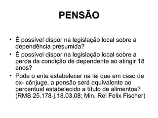 PENSÃO É possível dispor na legislação local sobre a dependência presumida? É possível dispor na legislação local sobre a perda da condição de dependente ao atingir 18 anos? Pode o ente estabelecer na lei que em caso de ex- cônjuge, a pensão será equivalente ao percentual estabelecido a título de alimentos? (RMS 25.178-j.18.03.08; Min. Rel Felix Fischer) 