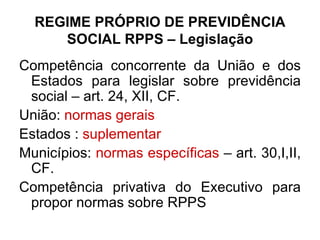 REGIME PRÓPRIO DE PREVIDÊNCIA SOCIAL RPPS – Legislação Competência concorrente da União e dos Estados para legislar sobre previdência social – art. 24, XII, CF. União:  normas gerais   Estados :  suplementar Municípios:  normas específicas  – art. 30,I,II, CF. Competência privativa do Executivo para propor normas sobre RPPS  
