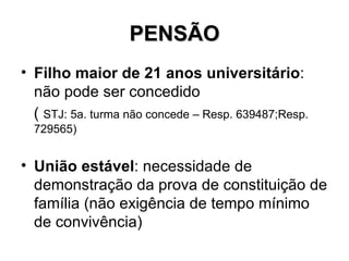 PENSÃO Filho maior de 21 anos universitário : não pode ser concedido (  STJ: 5a. turma não concede – Resp. 639487;Resp. 729565) União estável : necessidade de demonstração da prova de constituição de família (não exigência de tempo mínimo de convivência) 
