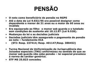 PENSÃO O neto como beneficiário de pensão no RGPS Até a data da Lei 9.032/95 era possível designar como dependente o menor de 21 anos ou o maior de 60 anos ou inválido Era equiparado ao filho:  o menor sob guarda e o tutelado sem condições de sustento até 10.12.97 (Lei 9.528). Mudanças da lei e as decisões judiciais Decisões judiciais têm assegurado o pagamento de pensão ao neto – fundamento ECA (STJ: Resp. 237414; Resp. 401147;Resp. 380452) Turma Nacional de Uniformização de Jurisprudência dos Juizados especiais (TNU) uniformizou no sentido de que ao menor sob guarda não cabe pensão – lei especial prevalece à norma de caráter genérico. STF MS 25.823 concedeu 