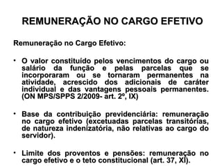 REMUNERAÇÃO NO CARGO EFETIVO Remuneração no Cargo Efetivo: O valor constituído pelos vencimentos do cargo ou salário da função e pelas parcelas que se incorporaram ou se tornaram permanentes na atividade, acrescido dos adicionais de caráter individual e das vantagens pessoais permanentes.(ON MPS/SPPS 2/2009- art. 2º, IX) Base da contribuição previdenciária: remuneração no cargo efetivo (excetuadas parcelas transitórias, de natureza indenizatória, não relativas ao cargo do servidor). Limite dos proventos e pensões: remuneração no cargo efetivo e o teto constitucional (art. 37, XI). 