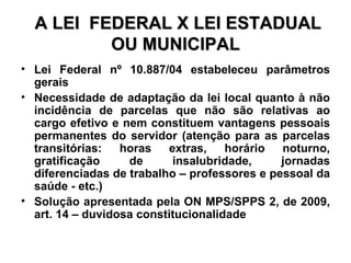 A LEI  FEDERAL X LEI ESTADUAL OU MUNICIPAL Lei Federal nº 10.887/04 estabeleceu parâmetros gerais Necessidade de adaptação da lei local quanto à não incidência de parcelas que não são relativas ao cargo efetivo e nem constituem vantagens pessoais permanentes do servidor (atenção para as parcelas transitórias: horas extras, horário noturno, gratificação de insalubridade, jornadas diferenciadas de trabalho – professores e pessoal da saúde - etc.) Solução apresentada pela ON MPS/SPPS 2, de 2009, art. 14 – duvidosa constitucionalidade 