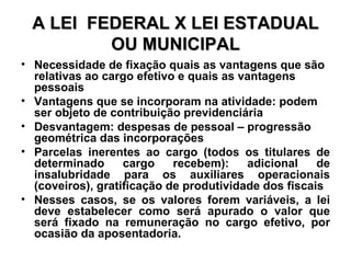 A LEI  FEDERAL X LEI ESTADUAL OU MUNICIPAL Necessidade de fixação quais as vantagens que são relativas ao cargo efetivo e quais as vantagens pessoais Vantagens que se incorporam na atividade: podem ser objeto de contribuição previdenciária Desvantagem: despesas de pessoal – progressão geométrica das incorporações Parcelas inerentes ao cargo (todos os titulares de determinado cargo recebem): adicional de insalubridade para os auxiliares operacionais (coveiros), gratificação de produtividade dos fiscais Nesses casos, se os valores forem variáveis, a lei deve estabelecer como será apurado o valor que será fixado na remuneração no cargo efetivo, por ocasião da aposentadoria. 