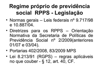 Regime próprio de previdência social  RPPS - Legislação Normas gerais – Leis federais nº 9.717/98 e 10.887/04. Diretrizes para os RPPS – Orientação Normativa da Secretaria de Políticas de Previdência Social nº 2/2009(anteriores 01/07 e 03/04). Portarias 402/2008, 83/2009 MPS Lei 8.213/91 (RGPS) – regras aplicáveis no que couber - § 12, art. 40, CF. 