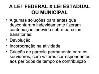 A LEI  FEDERAL X LEI ESTADUAL OU MUNICIPAL Algumas soluções para entes que descontaram indevidamente fizeram contribuição indevida sobre parcelas transitórias: Devolução Incorporação na atividade Criação de parcela permanente para os servidores, com valores correspondentes aos períodos de tempo de contribuição 