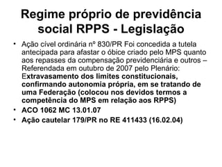 Regime próprio de previdência social RPPS - Legislação Ação cível ordinária nº 830/PR Foi concedida a tutela antecipada para afastar o óbice criado pelo MPS quanto aos repasses da compensação previdenciária e outros – Referendada em outubro de 2007 pelo Plenário: E xtravasamento dos limites constitucionais, confirmando autonomia própria, em se tratando de uma Federação (colocou nos devidos termos a competência do MPS em relação aos RPPS) ACO 1062 MC 13.01.07 Ação cautelar 179/PR no RE 411433 (16.02.04) 