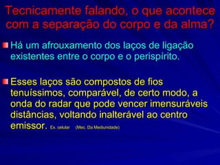Tecnicamente falando, o que acontece com a separação do corpo e da alma? Há um afrouxamento dos laços de ligação existentes entre o corpo e o perispírito.  Esses laços são compostos de fios tenuíssimos, comparável, de certo modo, a onda do radar que pode vencer imensuráveis distâncias, voltando inalterável ao centro emissor.  Ex. celular  (Mec. Da Mediunidade) 