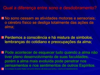 Qual a diferença entre sono e desdobramento? No sono cessam as atividades motoras e sensoriais;  o cérebro físico se desliga totalmente das ações da alma; Perdemos a consciência e há mistura de símbolos, lembranças do cotidiano e preocupações da alma; Pode acontecer de esquecer tudo quando a alma não tiver pleno desenvolvimento de suas faculdades, porém a alma mais evoluída pode penetrar nos pensamentos e nos sentimentos de outros Espíritos. Ex.revelação do pastor Naldo com primo Antonio; ele disse que sonhou, mas foi um desdobramento. 