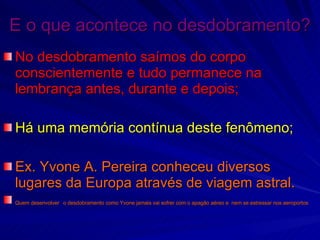 E o que acontece no desdobramento? No desdobramento saímos do corpo conscientemente e tudo permanece na lembrança antes, durante e depois; Há uma memória contínua deste fenômeno; Ex. Yvone A. Pereira conheceu diversos lugares da Europa através de viagem astral. Quem desenvolver   o desdobramento como Yvone jamais vai sofrer com o apagão aéreo e  nem se estressar nos aeroportos 