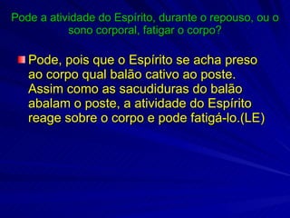 Pode a atividade do Espírito, durante o repouso, ou o sono corporal, fatigar o corpo? Pode, pois que o Espírito se acha preso ao corpo qual balão cativo ao poste. Assim como as sacudiduras do balão abalam o poste, a atividade do Espírito reage sobre o corpo e pode fatigá-lo.(LE) 