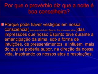 Por que o provérbio diz que a noite é boa conselheira? Porque pode haver vestígios em nossa consciência(  que segundo Léon Dennis, fica em nossa alma  )das impressões que nosso Espírito teve durante a emancipação da alma, sob a forma de intuições, de pressentimentos, e influem, mais do que se poderia supor, na direção da nossa vida, inspirando os nossos atos e resoluções. 