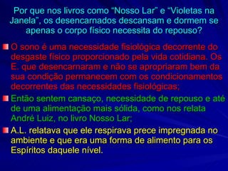 Por que nos livros como “Nosso Lar” e “Violetas na Janela”, os desencarnados descansam e dormem se apenas o corpo físico necessita do repouso? O sono é uma necessidade fisiológica decorrente do desgaste físico proporcionado pela vida cotidiana. Os E. que desencarnaram e não se apropriaram bem da sua condição permanecem com os condicionamentos decorrentes das necessidades fisiológicas; Então sentem cansaço, necessidade de repouso e até de uma alimentação mais sólida, como nos relata André Luiz, no livro Nosso Lar; A.L. relatava que ele respirava prece impregnada no ambiente e que era uma forma de alimento para os Espíritos daquele nível. 